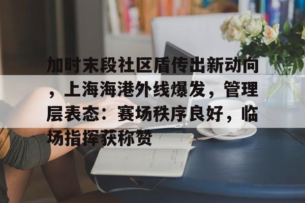 lol段位查询-关于加时末段社区盾传出新动向，上海海港外线爆发，管理层表态：赛场秩序良好，临场指挥获称赞的信息